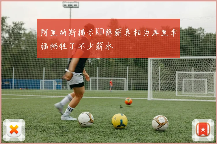阿里纳斯揭示KD降薪真相为库里幸福牺牲了不少薪水