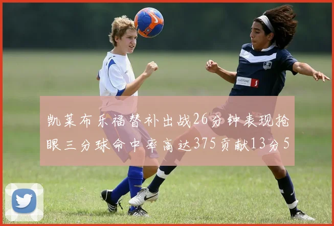 凯莱布乐福替补出战26分钟表现抢眼三分球命中率高达375贡献13分5板4助