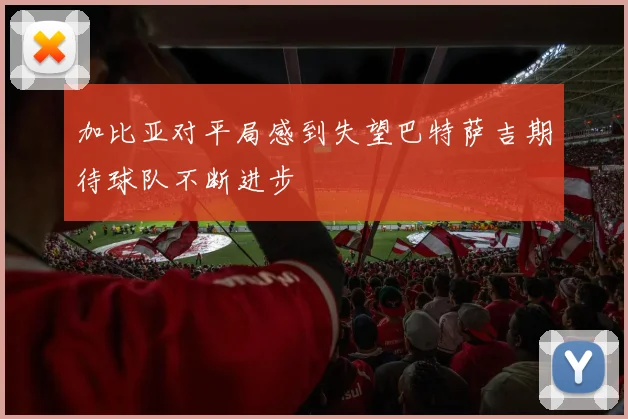 加比亚对平局感到失望巴特萨吉期待球队不断进步