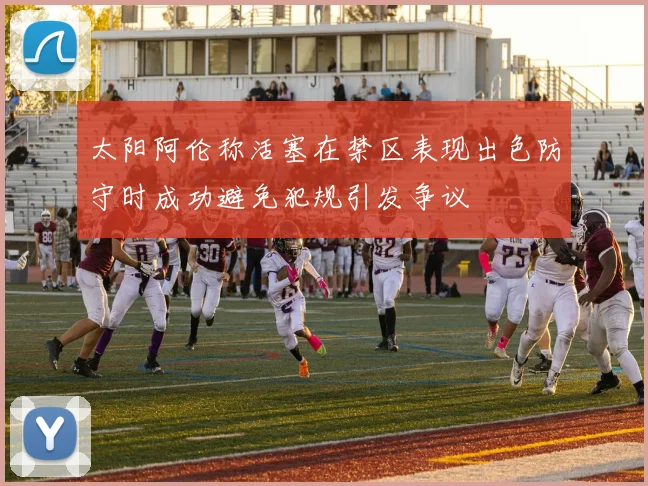 太阳阿伦称活塞在禁区表现出色防守时成功避免犯规引发争议