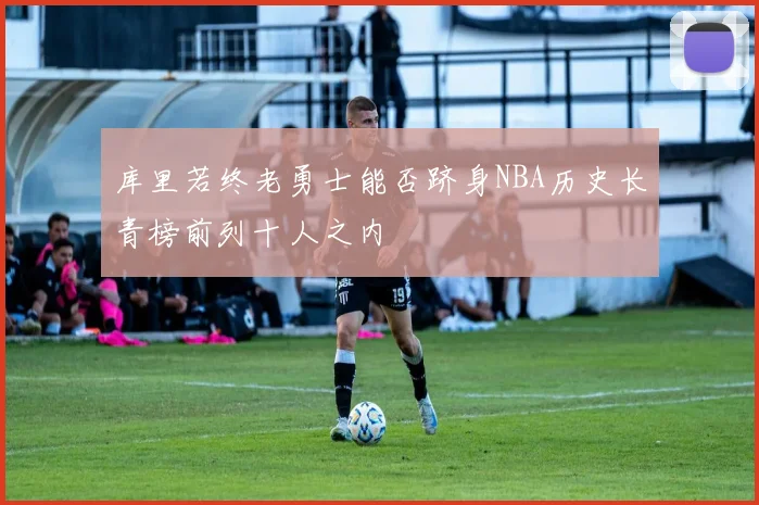 库里若终老勇士能否跻身NBA历史长青榜前列十人之内