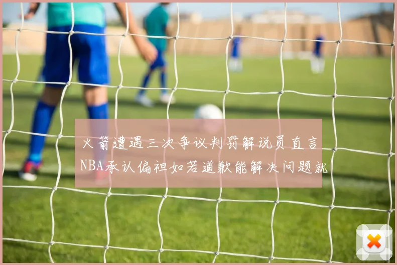 火箭遭遇三次争议判罚解说员直言NBA承认偏袒如若道歉能解决问题就好了