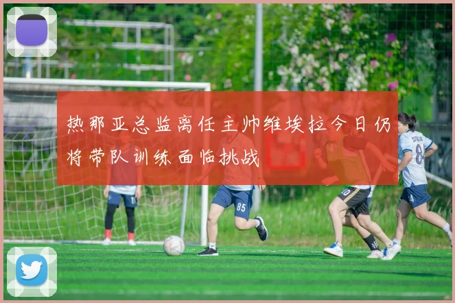 热那亚总监离任主帅维埃拉今日仍将带队训练面临挑战