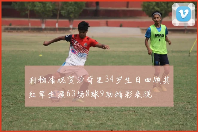 利物浦祝贺沙奇里34岁生日回顾其红军生涯63场8球9助精彩表现