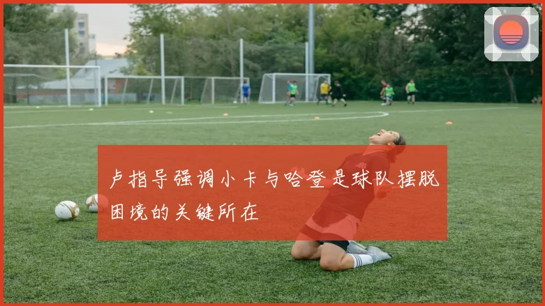 卢指导强调小卡与哈登是球队摆脱困境的关键所在