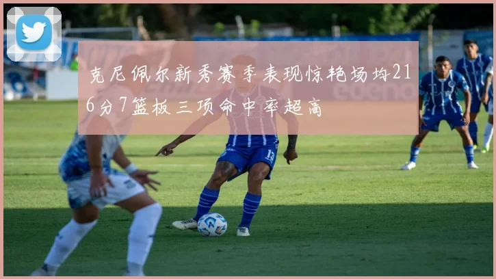 克尼佩尔新秀赛季表现惊艳场均216分7篮板三项命中率超高