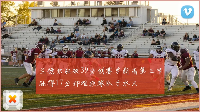 兰德尔狂砍39分创赛季新高第三节独得17分却难救球队于水火