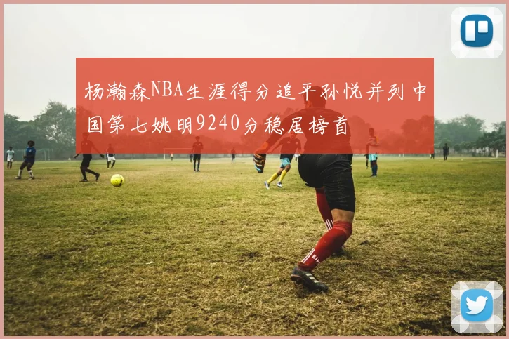 杨瀚森NBA生涯得分追平孙悦并列中国第七姚明9240分稳居榜首