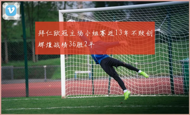 拜仁欧冠主场小组赛近13年不败创辉煌战绩36胜2平
