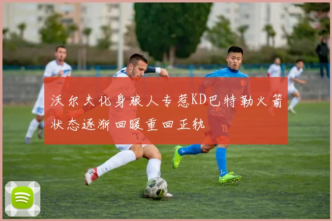 沃尔夫化身狼人专惹KD巴特勒火箭状态逐渐回暖重回正轨