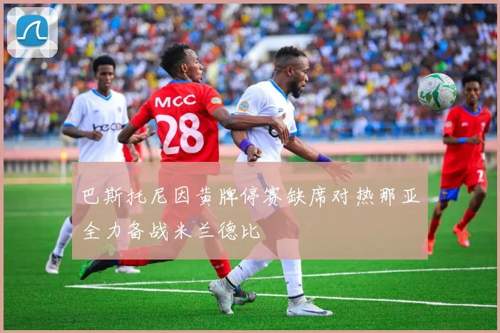 巴斯托尼因黄牌停赛缺席对热那亚全力备战米兰德比