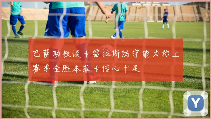 巴萨助教谈卡雷拉斯防守能力称上赛季全胜本菲卡信心十足