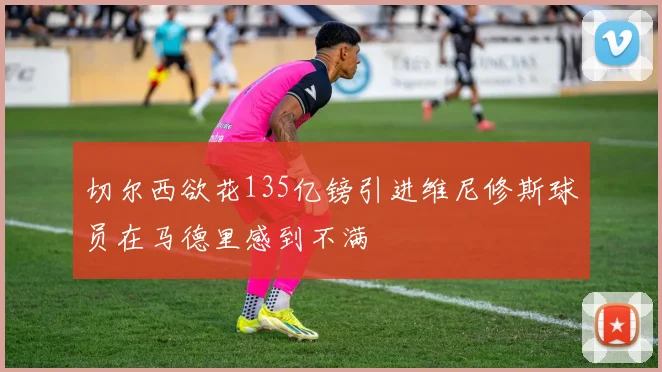 切尔西欲花135亿镑引进维尼修斯球员在马德里感到不满