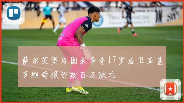 萨尔茨堡与国米争夺17岁后卫亚基罗维奇报价数百万欧元