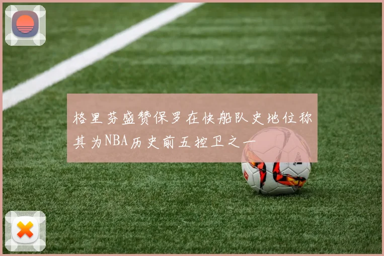 格里芬盛赞保罗在快船队史地位称其为NBA历史前五控卫之一