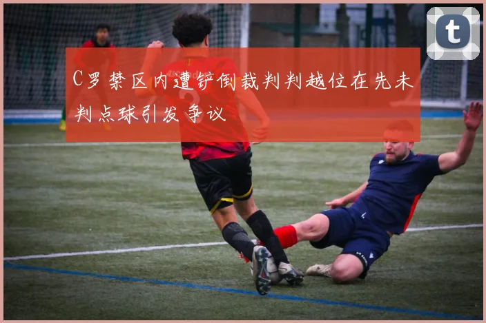 C罗禁区内遭铲倒裁判判越位在先未判点球引发争议