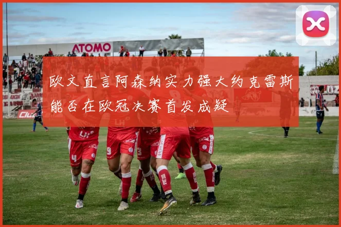 欧文直言阿森纳实力强大约克雷斯能否在欧冠决赛首发成疑