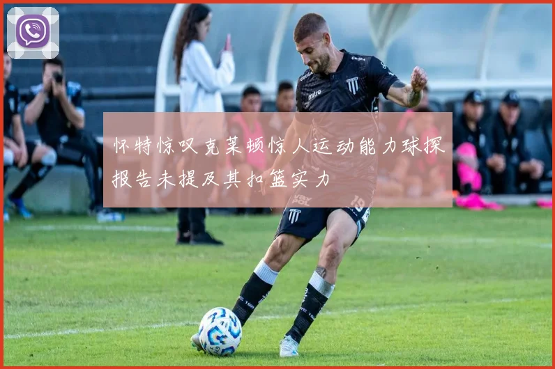 怀特惊叹克莱顿惊人运动能力球探报告未提及其扣篮实力