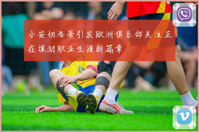小安切洛蒂引发欧洲俱乐部关注正在谋划职业生涯新篇章