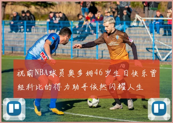 祝前NBA球员奥多姆46岁生日快乐曾经科比的得力助手依然闪耀人生