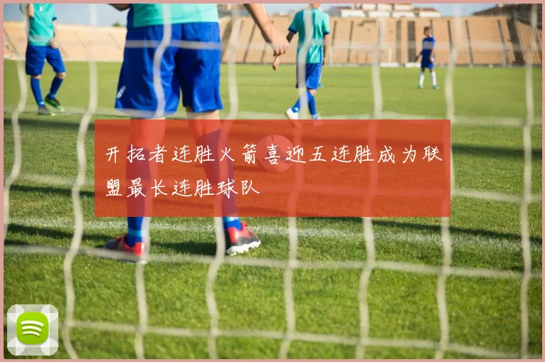 开拓者连胜火箭喜迎五连胜成为联盟最长连胜球队