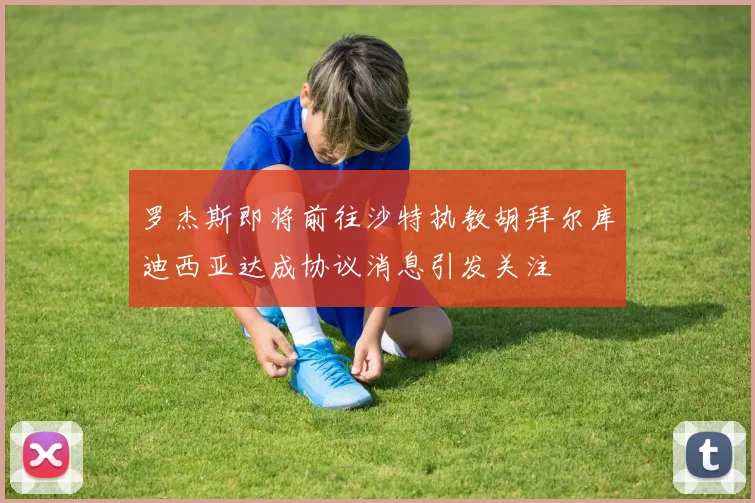 罗杰斯即将前往沙特执教胡拜尔库迪西亚达成协议消息引发关注