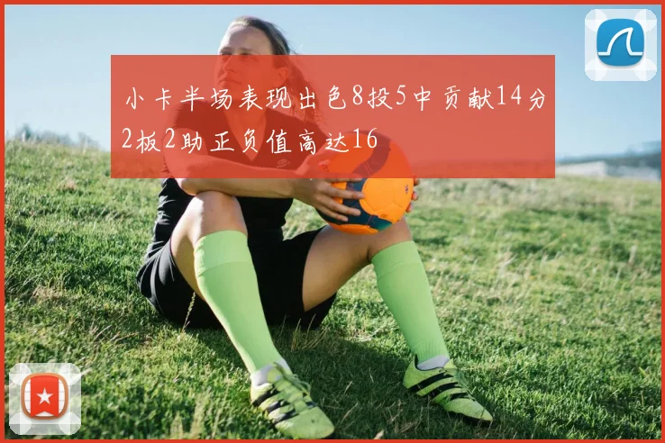 小卡半场表现出色8投5中贡献14分2板2助正负值高达16