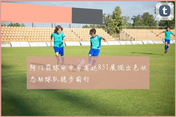 阿门罚球命中率高达851展现出色状态助球队稳步前行