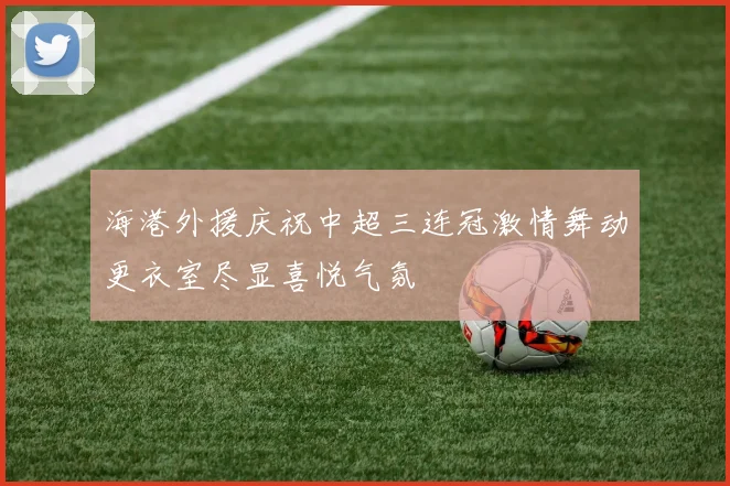 海港外援庆祝中超三连冠激情舞动更衣室尽显喜悦气氛