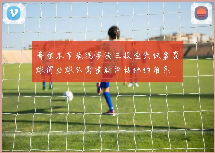 普尔末节表现惨淡三投全失仅靠罚球得分球队需重新评估他的角色