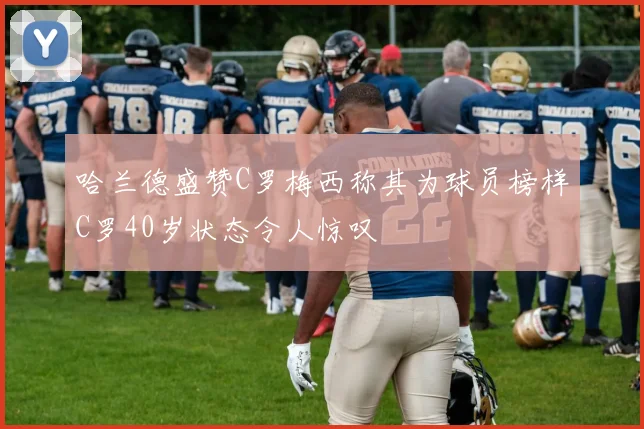 哈兰德盛赞C罗梅西称其为球员榜样C罗40岁状态令人惊叹