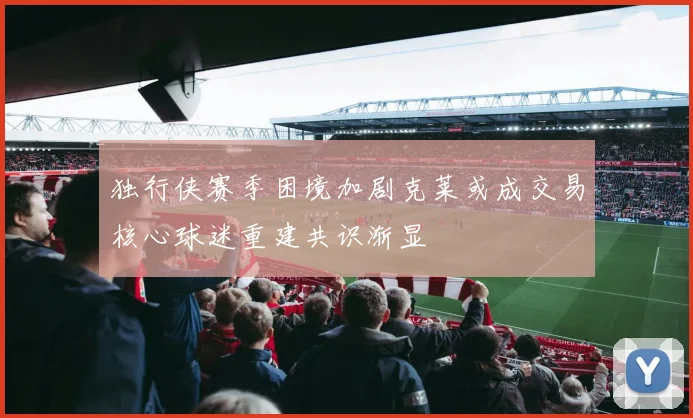 独行侠赛季困境加剧克莱或成交易核心球迷重建共识渐显