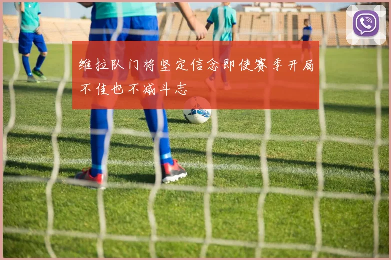 维拉队门将坚定信念即使赛季开局不佳也不减斗志
