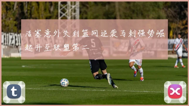 活塞意外失利篮网逆袭马刺强势崛起升至联盟第二
