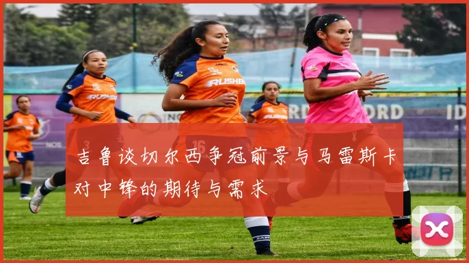 吉鲁谈切尔西争冠前景与马雷斯卡对中锋的期待与需求