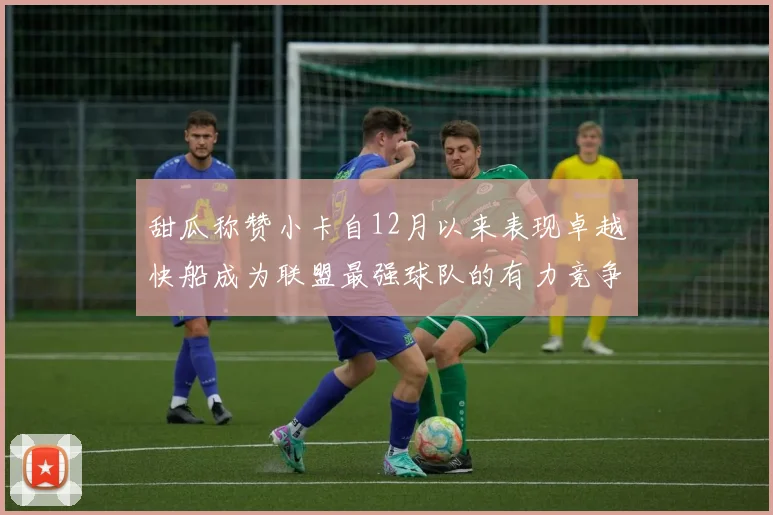甜瓜称赞小卡自12月以来表现卓越快船成为联盟最强球队的有力竞争者