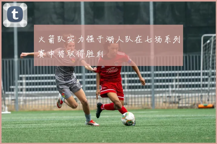 火箭队实力强于湖人队在七场系列赛中将取得胜利
