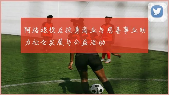 阿格退役后投身商业与慈善事业助力社会发展与公益活动